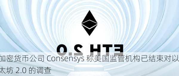 加密货币公司 Consensys 称美国监管机构已结束对以太坊 2.0 的调查