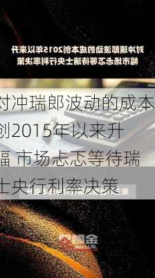 对冲瑞郎波动的成本创2015年以来升幅 市场忐忑等待瑞士央行利率决策