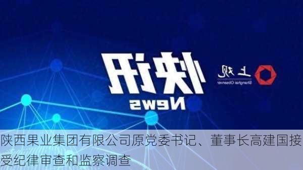 陕西果业集团有限公司原党委书记、董事长高建国接受纪律审查和监察调查