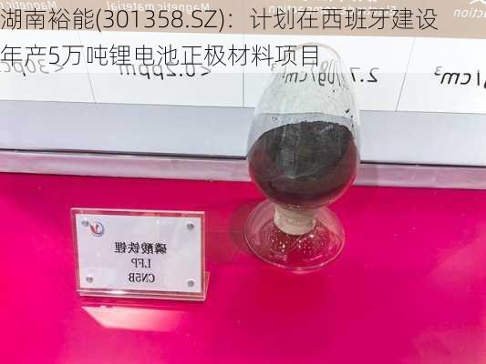 湖南裕能(301358.SZ)：计划在西班牙建设年产5万吨锂电池正极材料项目