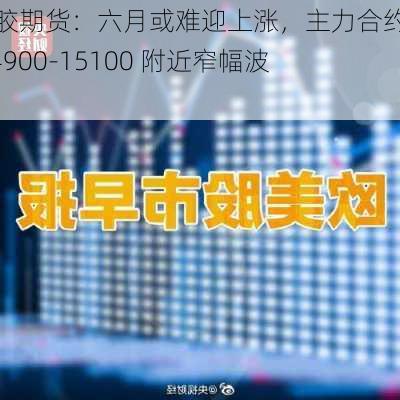 橡胶期货：六月或难迎上涨，主力合约在 14900-15100 附近窄幅波动