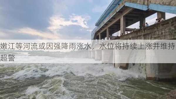 嫩江等河流或因强降雨涨水，水位将持续上涨并维持超警