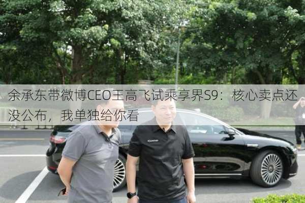 余承东带微博CEO王高飞试乘享界S9：核心卖点还没公布，我单独给你看