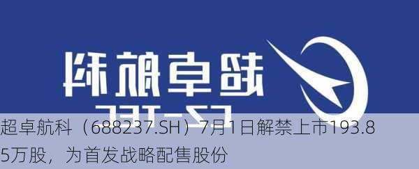 超卓航科（688237.SH）7月1日解禁上市193.85万股，为首发战略配售股份