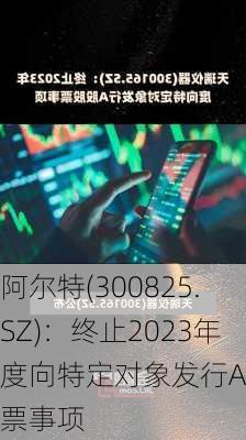 阿尔特(300825.SZ)：终止2023年度向特定对象发行A股股票事项