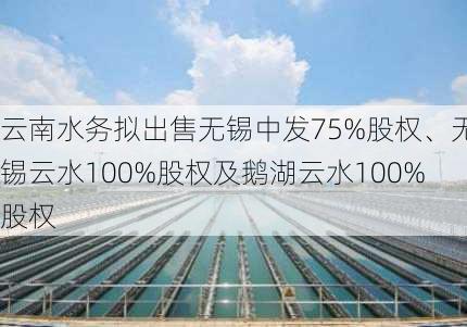 云南水务拟出售无锡中发75%股权、无锡云水100%股权及鹅湖云水100%股权