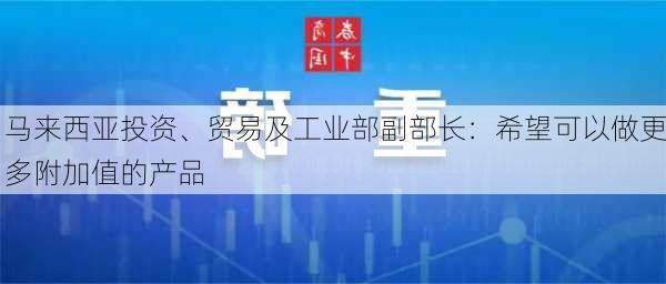 马来西亚投资、贸易及工业部副部长：希望可以做更多附加值的产品