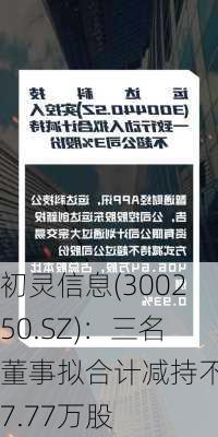 初灵信息(300250.SZ)：三名董事拟合计减持不超7.77万股