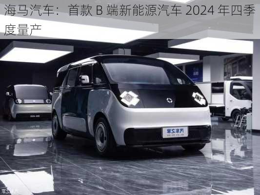 海马汽车：首款 B 端新能源汽车 2024 年四季度量产