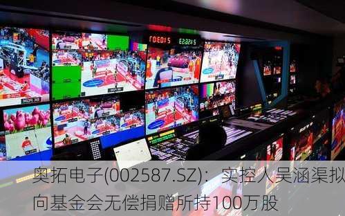 奥拓电子(002587.SZ)：实控人吴涵渠拟向基金会无偿捐赠所持100万股