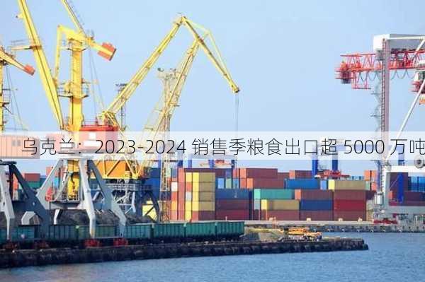 乌克兰：2023-2024 销售季粮食出口超 5000 万吨