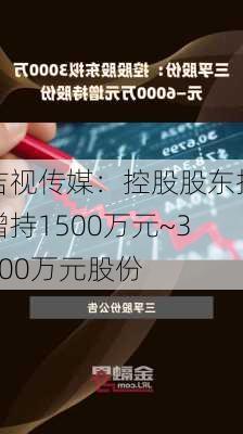 吉视传媒：控股股东拟增持1500万元~3000万元股份