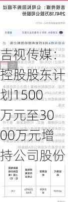 吉视传媒：控股股东计划1500万元至3000万元增持公司股份