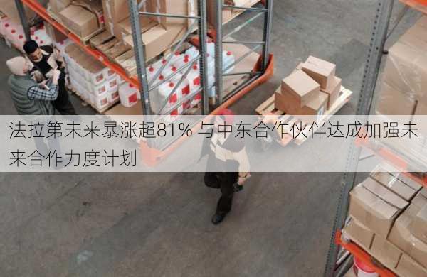 法拉第未来暴涨超81% 与中东合作伙伴达成加强未来合作力度计划