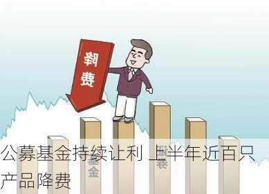 公募基金持续让利 上半年近百只产品降费