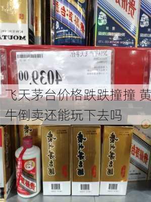 飞天茅台价格跌跌撞撞 黄牛倒卖还能玩下去吗