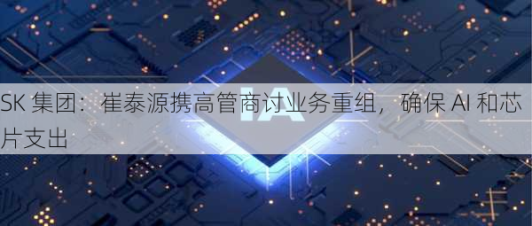 SK 集团：崔泰源携高管商讨业务重组，确保 AI 和芯片支出