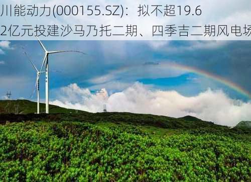 川能动力(000155.SZ)：拟不超19.62亿元投建沙马乃托二期、四季吉二期风电场项目