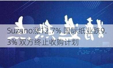 Suzano涨12.7% 国际纸业跌9.3% 双方终止收购计划