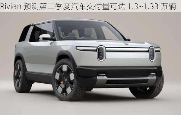 Rivian 预测第二季度汽车交付量可达 1.3~1.33 万辆