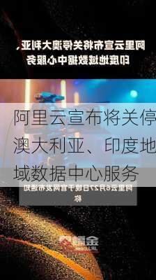 阿里云宣布将关停澳大利亚、印度地域数据中心服务