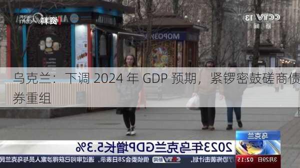 乌克兰：下调 2024 年 GDP 预期，紧锣密鼓磋商债券重组