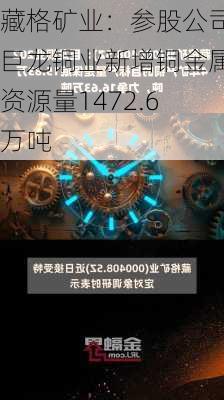 藏格矿业：参股公司巨龙铜业新增铜金属资源量1472.6万吨