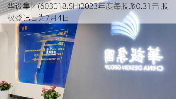 华设集团(603018.SH)2023年度每股派0.31元 股权登记日为7月4日