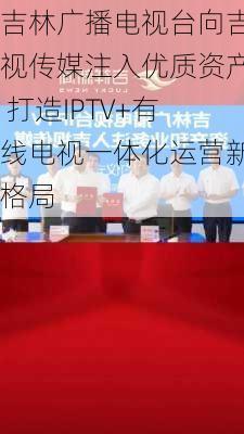 吉林广播电视台向吉视传媒注入优质资产 打造IPTV+有线电视一体化运营新格局