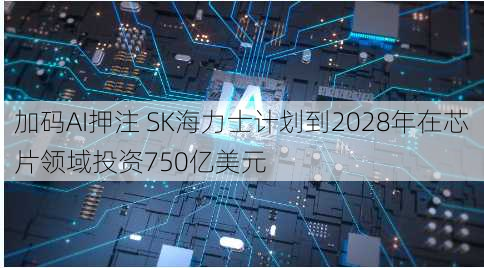 加码AI押注 SK海力士计划到2028年在芯片领域投资750亿美元