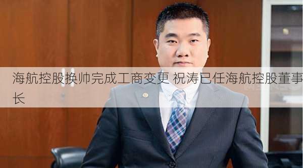 海航控股换帅完成工商变更 祝涛已任海航控股董事长