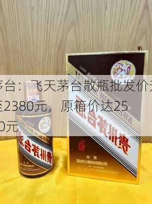 茅台：飞天茅台散瓶批发价升至2380元，原箱价达2580元