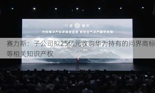 赛力斯：子公司拟25亿元收购华为持有的问界商标等相关知识产权