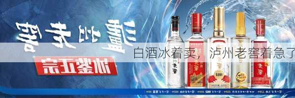 白酒冰着卖，泸州老窖着急了