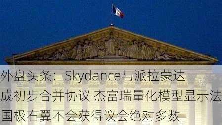 外盘头条：Skydance与派拉蒙达成初步合并协议 杰富瑞量化模型显示法国极右翼不会获得议会绝对多数