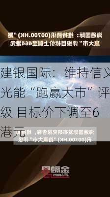 建银国际：维持信义光能“跑赢大市”评级 目标价下调至6港元