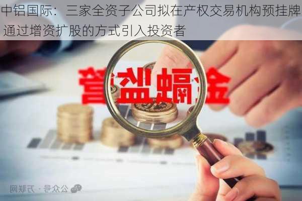 中铝国际：三家全资子公司拟在产权交易机构预挂牌 通过增资扩股的方式引入投资者