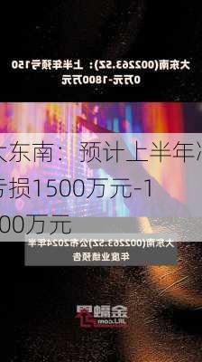 大东南：预计上半年净亏损1500万元-1800万元