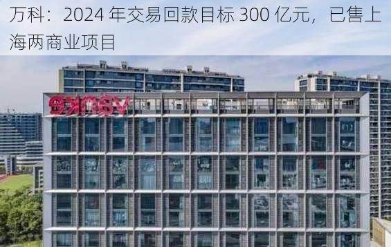 万科：2024 年交易回款目标 300 亿元，已售上海两商业项目