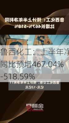 鲁西化工：上半年净利润同比预增467.04%-518.59%