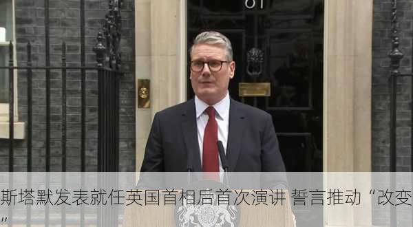 斯塔默发表就任英国首相后首次演讲 誓言推动“改变”