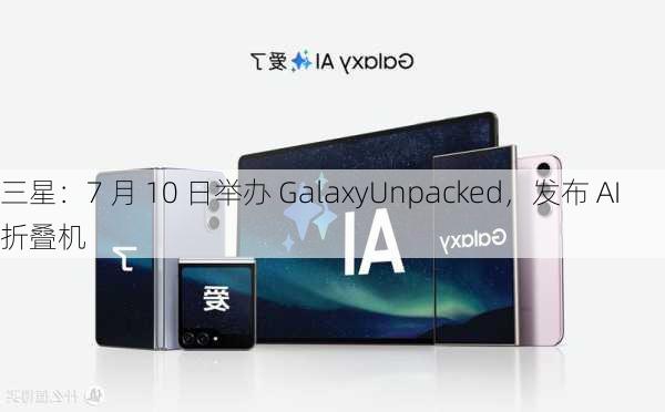 三星：7 月 10 日举办 GalaxyUnpacked，发布 AI 折叠机