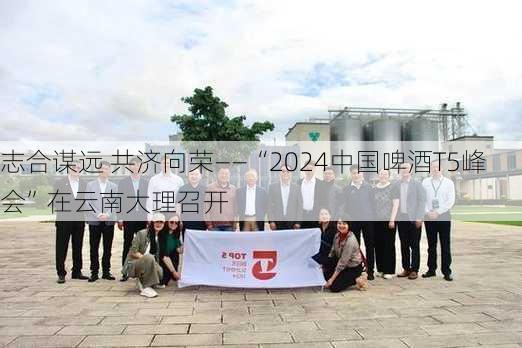 志合谋远 共济向荣——“2024中国啤酒T5峰会”在云南大理召开