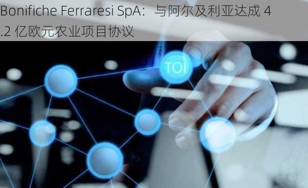 Bonifiche Ferraresi SpA：与阿尔及利亚达成 4.2 亿欧元农业项目协议