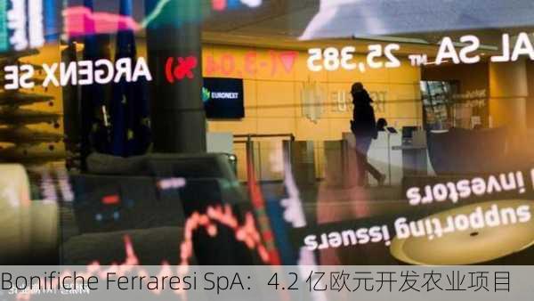 Bonifiche Ferraresi SpA：4.2 亿欧元开发农业项目