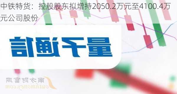 中铁特货：控股股东拟增持2050.2万元至4100.4万元公司股份