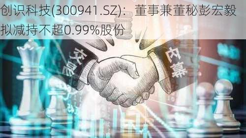 创识科技(300941.SZ)：董事兼董秘彭宏毅拟减持不超0.99%股份