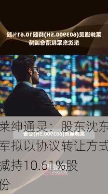 莱绅通灵：股东沈东军拟以协议转让方式减持10.61%股份