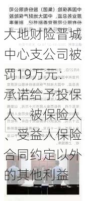 大地财险晋城中心支公司被罚19万元：承诺给予投保人、被保险人、受益人保险合同约定以外的其他利益