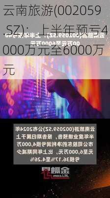 云南旅游(002059.SZ)：上半年预亏4000万元至6000万元